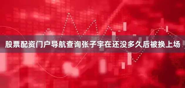 股票配资门户导航查询张子宇在还没多久后被换上场