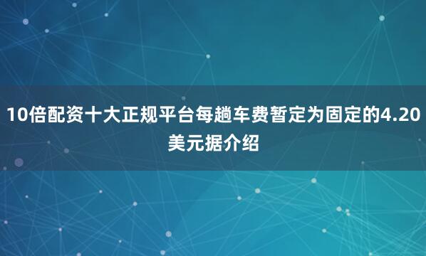 10倍配资十大正规平台　　每趟车费暂定为固定的4.20美元　　据介绍