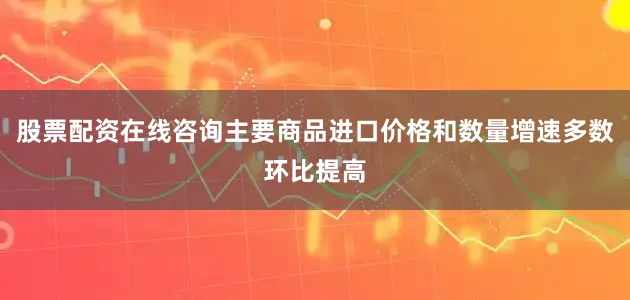 股票配资在线咨询主要商品进口价格和数量增速多数环比提高