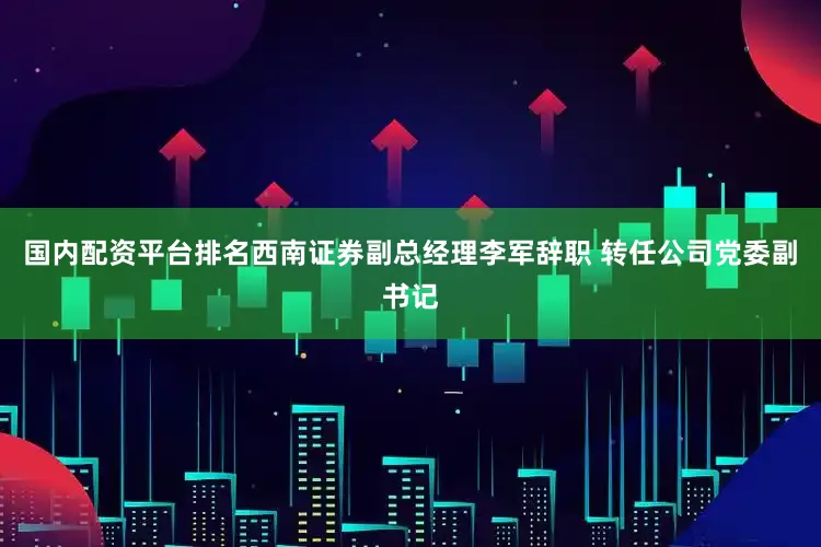 国内配资平台排名西南证券副总经理李军辞职 转任公司党委副书记