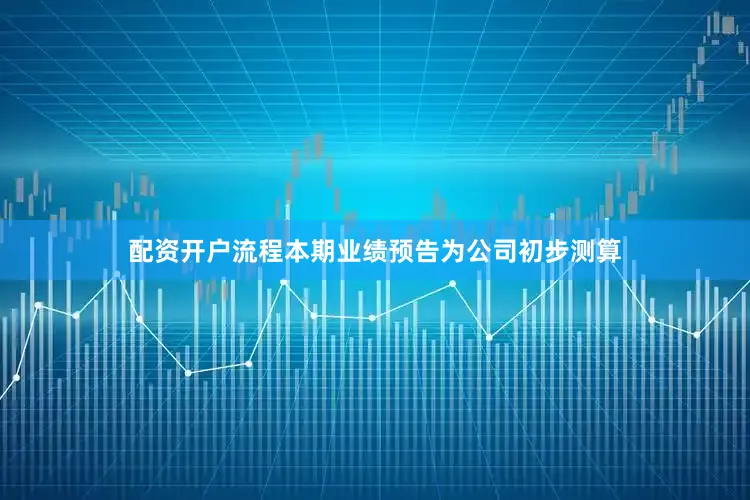 配资开户流程本期业绩预告为公司初步测算