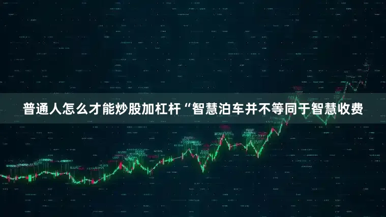 普通人怎么才能炒股加杠杆“智慧泊车并不等同于智慧收费