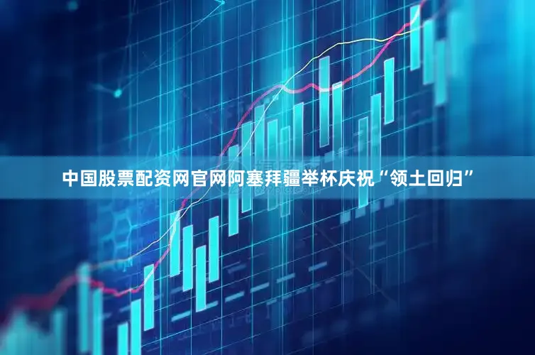 中国股票配资网官网阿塞拜疆举杯庆祝“领土回归”