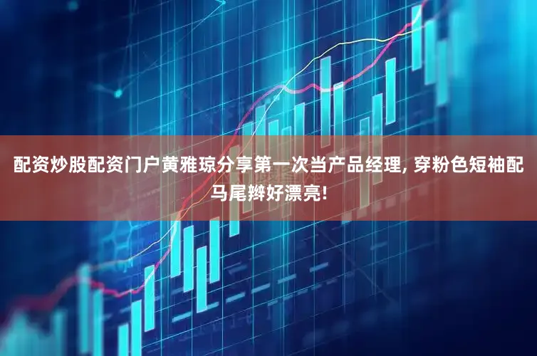 配资炒股配资门户黄雅琼分享第一次当产品经理, 穿粉色短袖配马尾辫好漂亮!