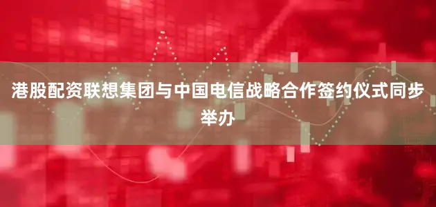 港股配资联想集团与中国电信战略合作签约仪式同步举办