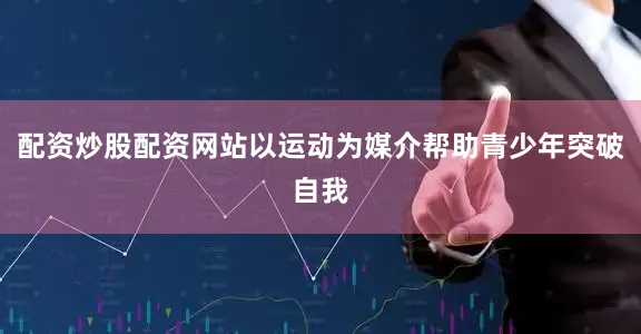 配资炒股配资网站以运动为媒介帮助青少年突破自我