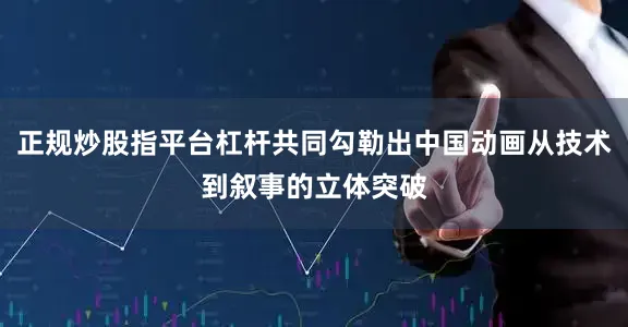 正规炒股指平台杠杆共同勾勒出中国动画从技术到叙事的立体突破