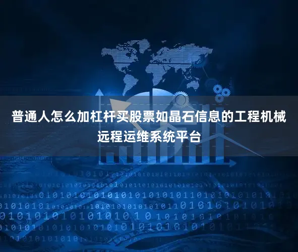 普通人怎么加杠杆买股票如晶石信息的工程机械远程运维系统平台