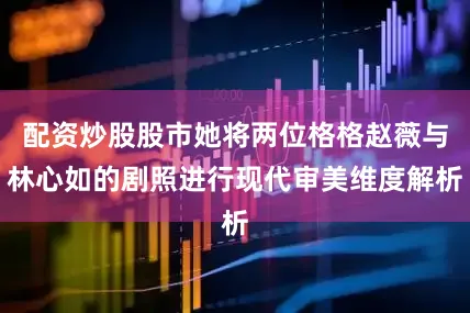 配资炒股股市她将两位格格赵薇与林心如的剧照进行现代审美维度解析