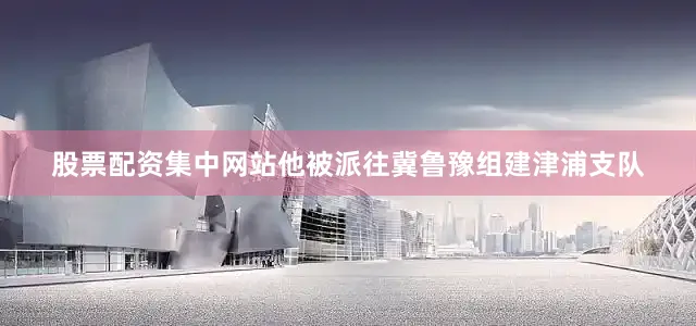 股票配资集中网站他被派往冀鲁豫组建津浦支队